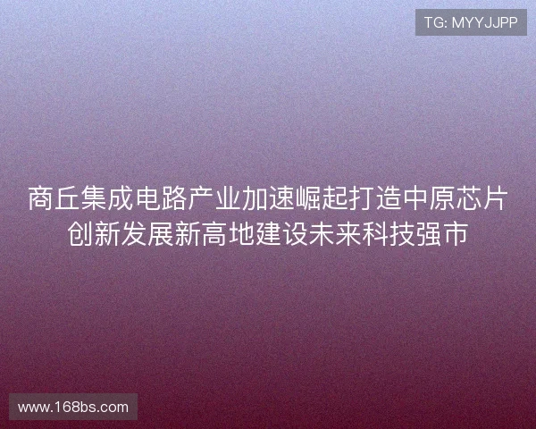 商丘集成电路产业加速崛起打造中原芯片创新发展新高地建设未来科技强市